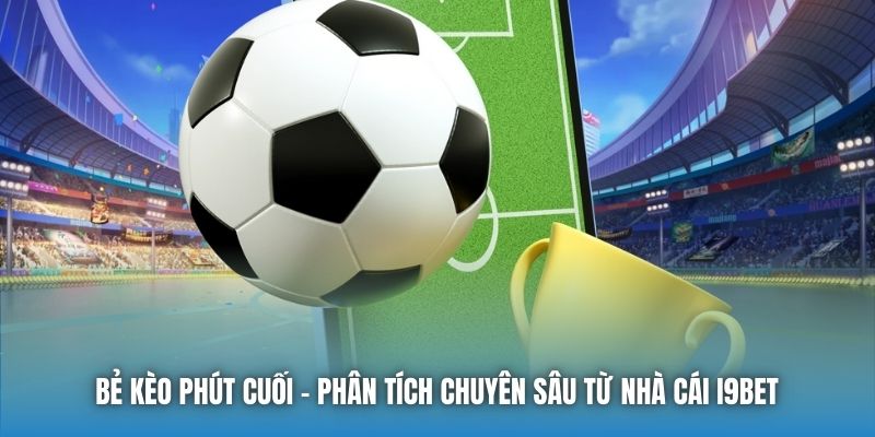 Bẻ Kèo Phút Cuối | Phân Tích Chuyên Sâu Từ Nhà Cái I9bet